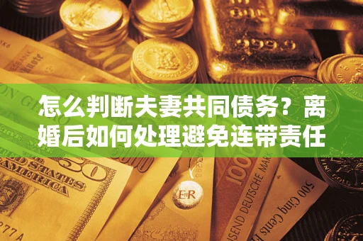 济南怎么判断夫妻共同债务？离婚后如何处理避免连带责任？
